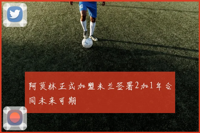阿莫林正式加盟米兰签署2加1年合同未来可期