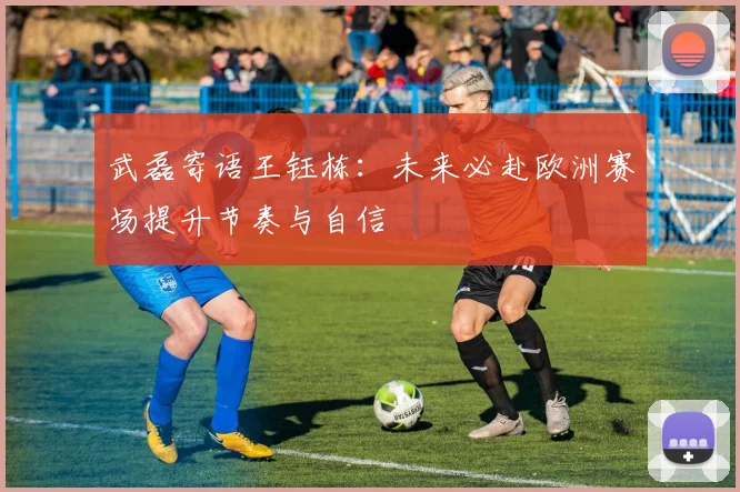武磊寄语王钰栋:未来必赴欧洲赛场提升节奏与自信