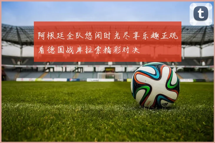 阿根廷全队悠闲时光尽享乐趣正观看德国战库拉索精彩对决