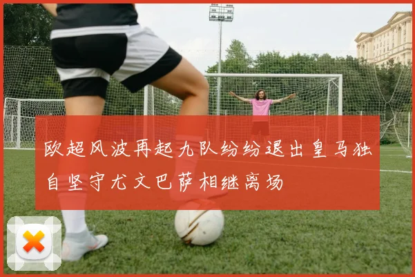 欧超风波再起九队纷纷退出皇马独自坚守尤文巴萨相继离场