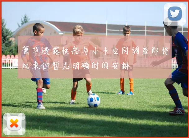 萧华透露快船与小卡合同调查即将结束但暂无明确时间安排