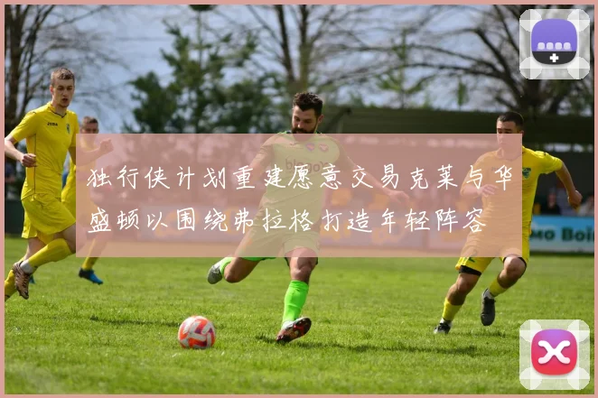 独行侠计划重建愿意交易克莱与华盛顿以围绕弗拉格打造年轻阵容