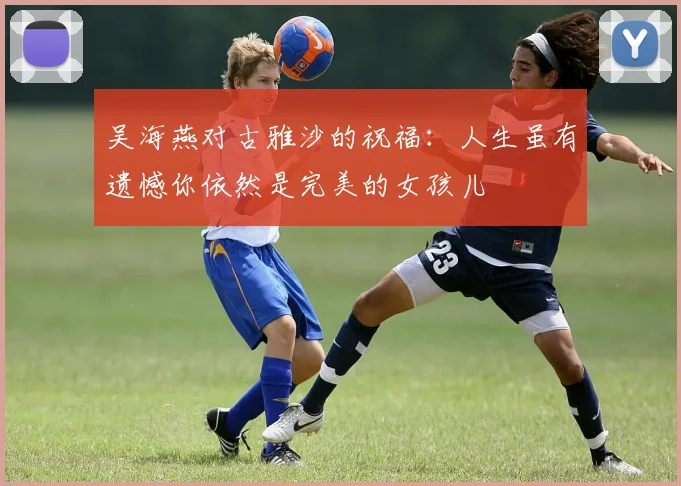 吴海燕对古雅沙的祝福：人生虽有遗憾你依然是完美的女孩儿