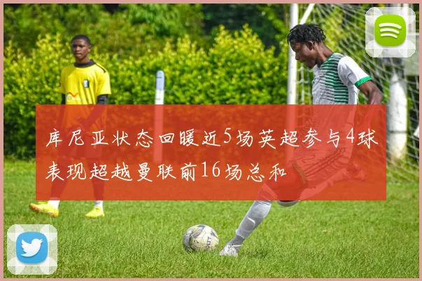 库尼亚状态回暖近5场英超参与4球表现超越曼联前16场总和