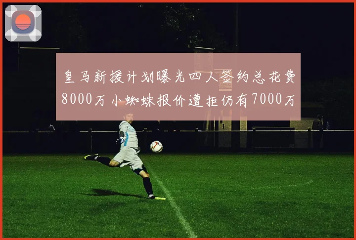 皇马新援计划曝光四人签约总花费8000万小蜘蛛报价遭拒仍有7000万预算