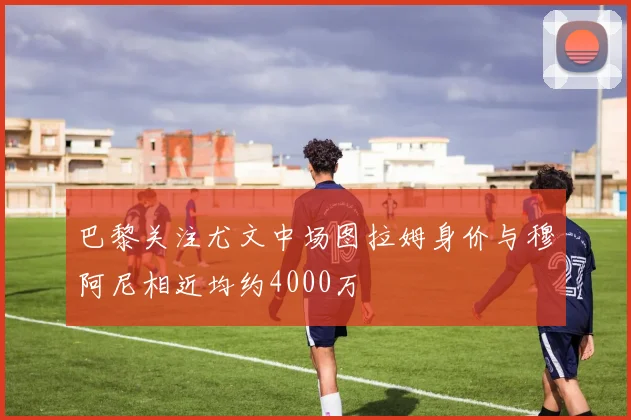 巴黎关注尤文中场图拉姆身价与穆阿尼相近均约4000万
