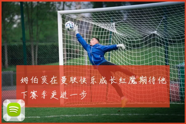 姆伯莫在曼联快乐成长红魔期待他下赛季更进一步