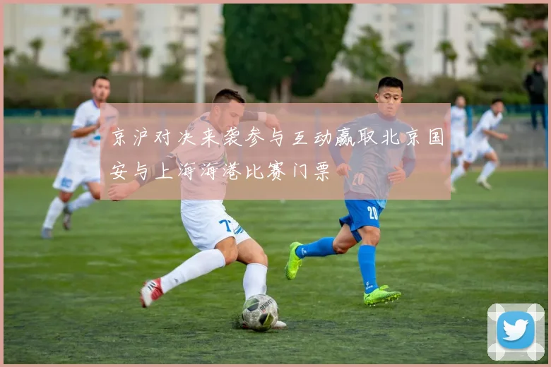 京沪对决来袭参与互动赢取北京国安与上海海港比赛门票