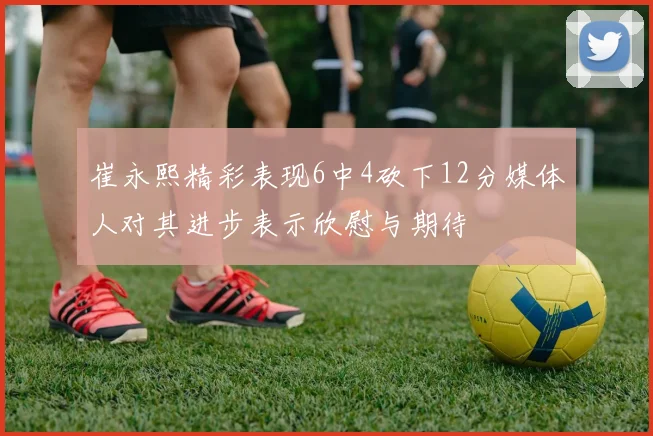 崔永熙精彩表现6中4砍下12分媒体人对其进步表示欣慰与期待