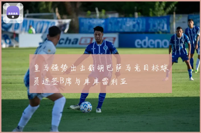 皇马强势出击截胡巴萨马竞目标球员连签B席与库库雷利亚