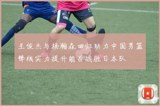 王俊杰与杨瀚森回归助力中国男篮锋线实力提升能否战胜日本队
