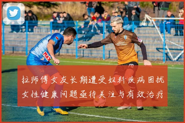 拉师傅女友长期遭受妇科疾病困扰女性健康问题亟待关注与有效治疗方案