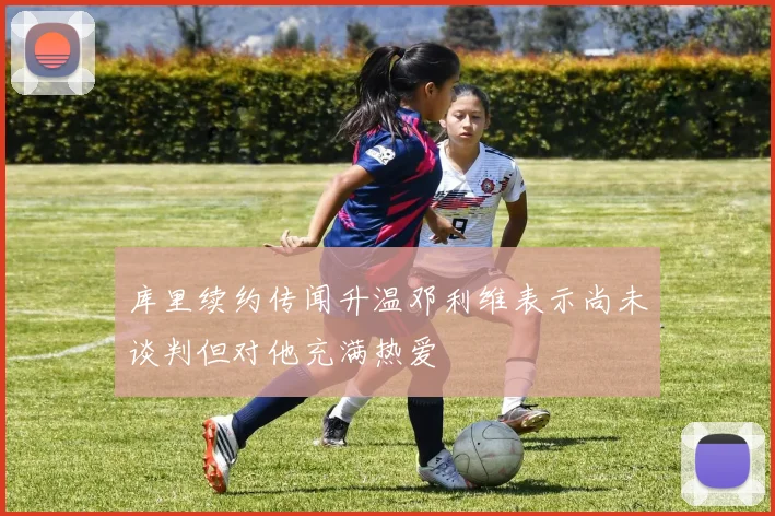 库里续约传闻升温邓利维表示尚未谈判但对他充满热爱