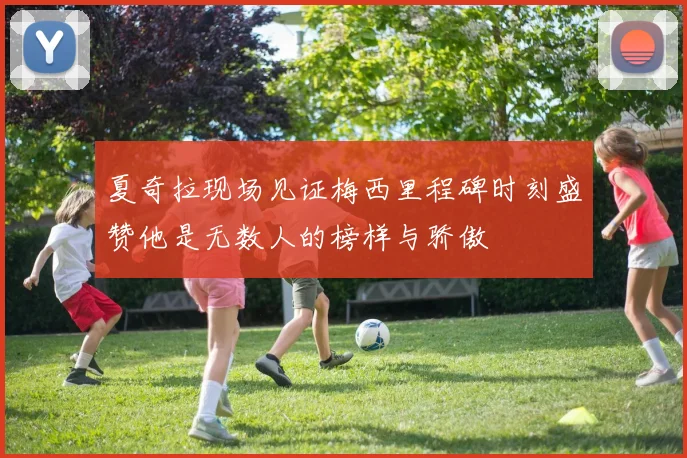 夏奇拉现场见证梅西里程碑时刻盛赞他是无数人的榜样与骄傲