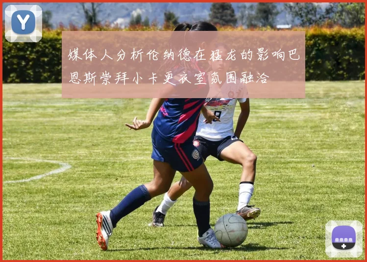 媒体人分析伦纳德在猛龙的影响巴恩斯崇拜小卡更衣室氛围融洽