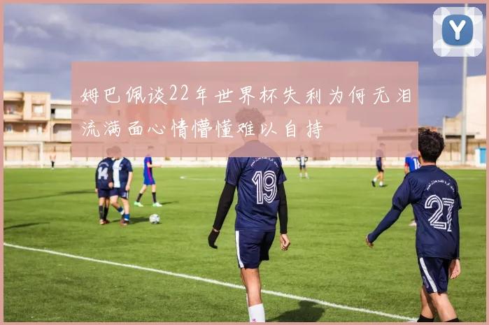 姆巴佩谈22年世界杯失利为何无泪流满面心情懵懂难以自持