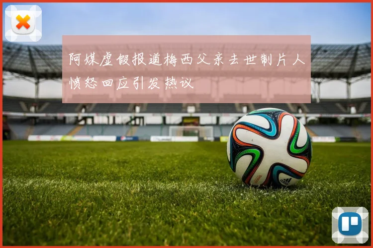 阿媒虚假报道梅西父亲去世制片人愤怒回应引发热议