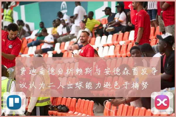 费迪南德分析赖斯与安德森首发争议认为二人出球能力逊色于梅努