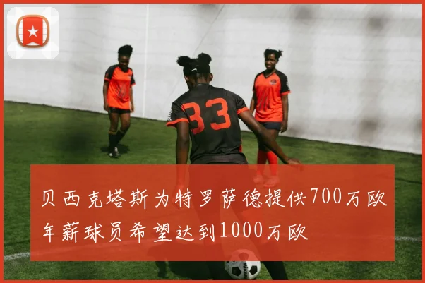 贝西克塔斯为特罗萨德提供700万欧年薪球员希望达到1000万欧
