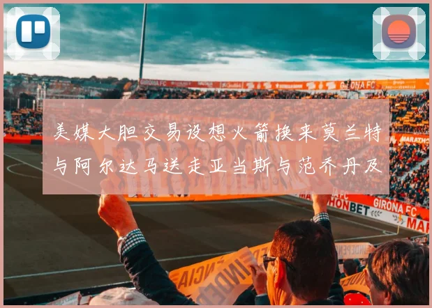 美媒大胆交易设想火箭换来莫兰特与阿尔达马送走亚当斯与范乔丹及两个选秀权