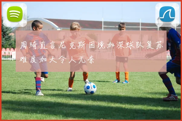周琦直言尼克斯困境加深球队复苏难度加大令人无奈