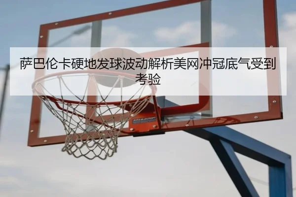 萨巴伦卡硬地发球波动解析美网冲冠底气受到考验(yabo)
